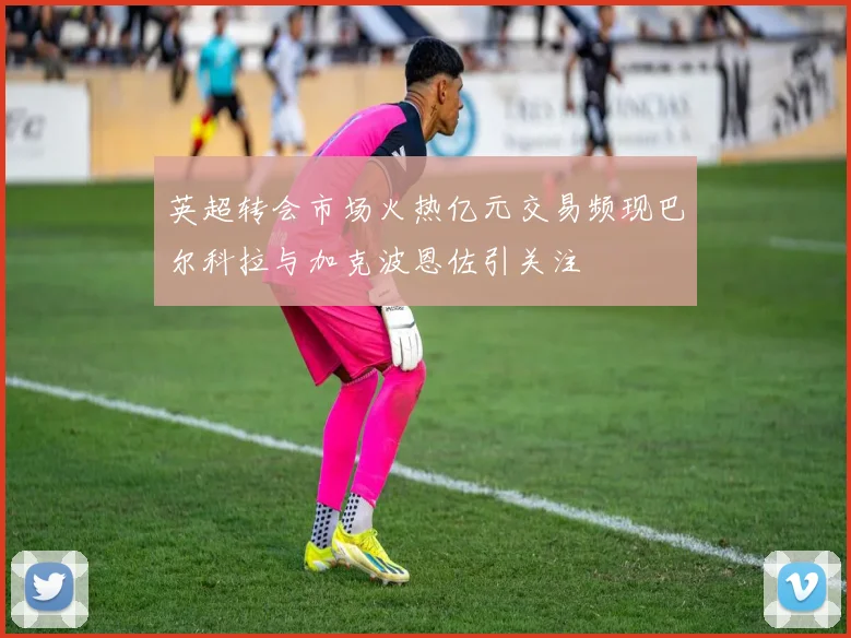 英超转会市场火热亿元交易频现巴尔科拉与加克波恩佐引关注