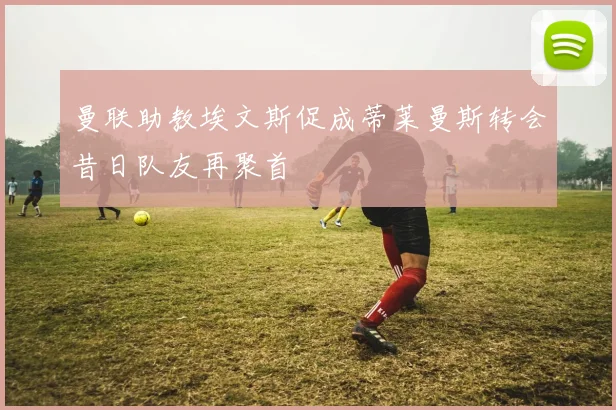 曼联助教埃文斯促成蒂莱曼斯转会昔日队友再聚首