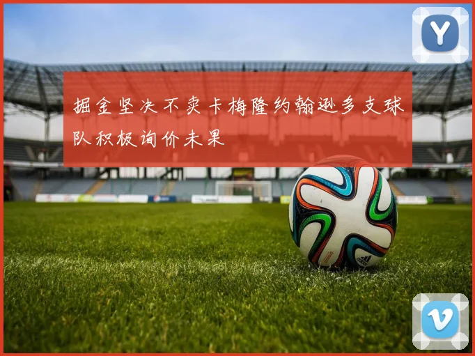 掘金坚决不卖卡梅隆约翰逊多支球队积极询价未果