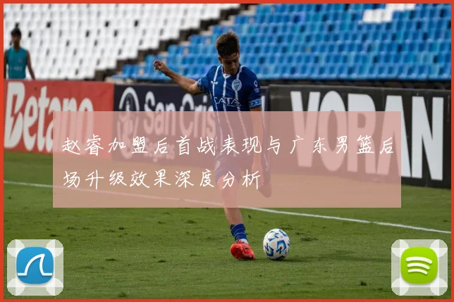 赵睿加盟后首战表现与广东男篮后场升级效果深度分析