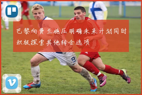 巴黎向费兰施压明确未来计划同时积极探索其他转会选项