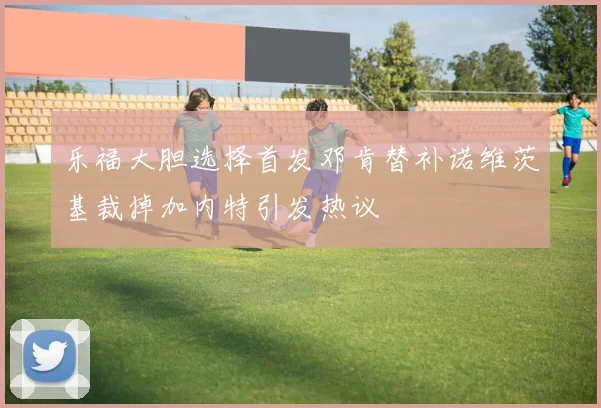 乐福大胆选择首发邓肯替补诺维茨基裁掉加内特引发热议