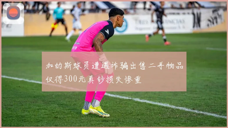加的斯球员遭遇诈骗出售二手物品仅得300元真钞损失惨重