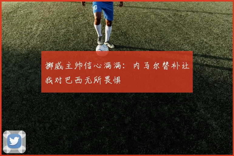 挪威主帅信心满满：内马尔替补让我对巴西无所畏惧