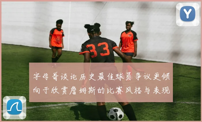 字母哥谈论历史最佳球员争议更倾向于欣赏詹姆斯的比赛风格与表现