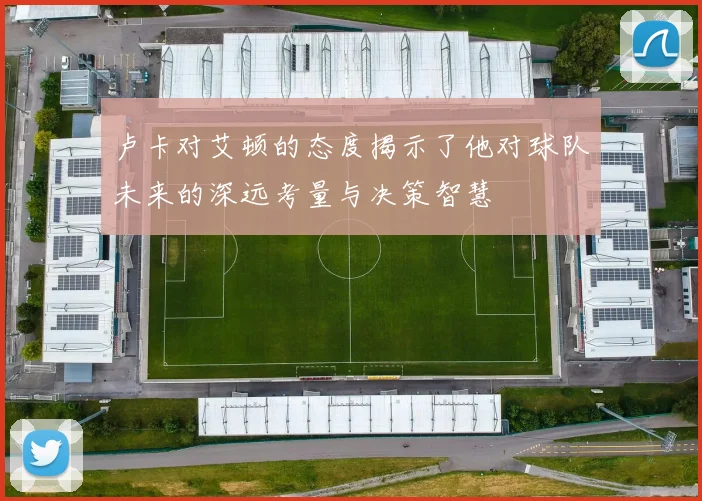 卢卡对艾顿的态度揭示了他对球队未来的深远考量与决策智慧