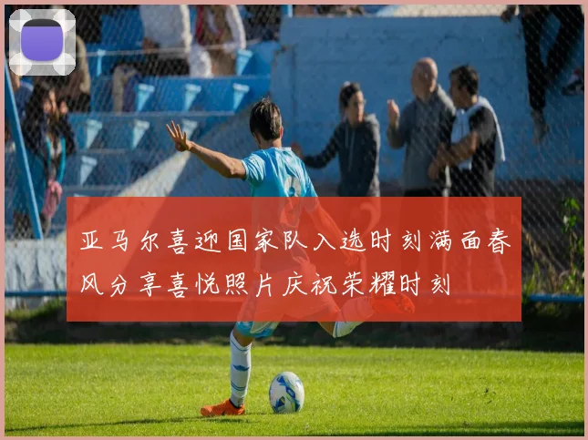 亚马尔喜迎国家队入选时刻满面春风分享喜悦照片庆祝荣耀时刻