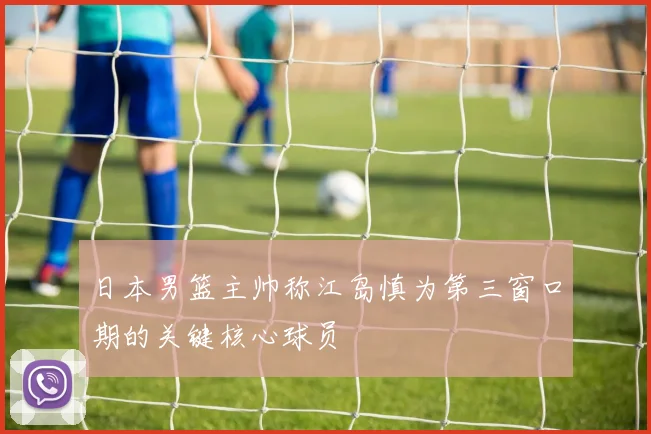 日本男篮主帅称江岛慎为第三窗口期的关键核心球员
