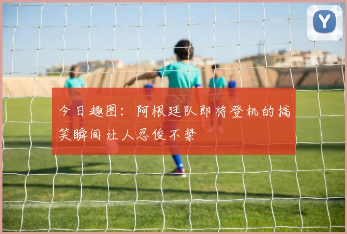 今日趣图：阿根廷队即将登机的搞笑瞬间让人忍俊不禁