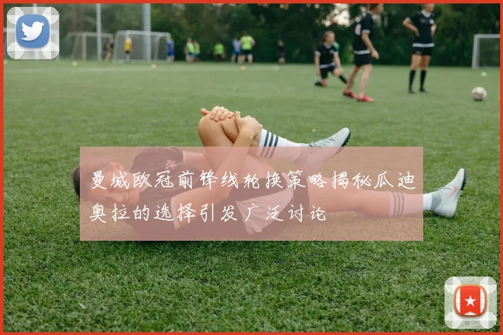 曼城欧冠前锋线轮换策略揭秘瓜迪奥拉的选择引发广泛讨论