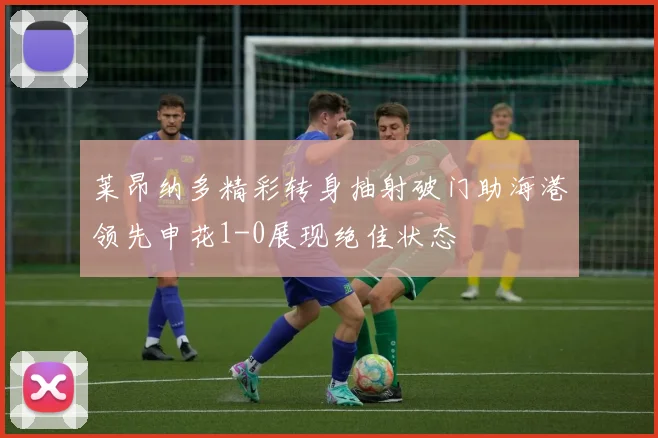 莱昂纳多精彩转身抽射破门助海港领先申花1-0展现绝佳状态