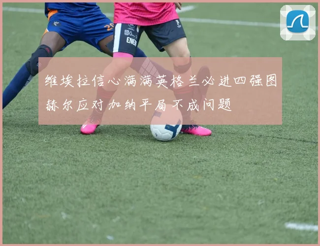 维埃拉信心满满英格兰必进四强图赫尔应对加纳平局不成问题