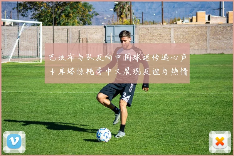 巴坎布与队友向中国球迷传递心声卡库塔惊艳秀中文展现友谊与热情