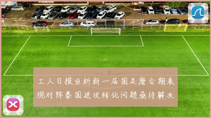 工人日报分析新一届国足磨合期表现对阵泰国进攻转化问题亟待解决
