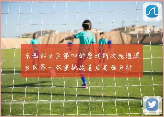 东西部分区第四的詹姆斯次轮遭遇分区第一双重挑战落后局面分析