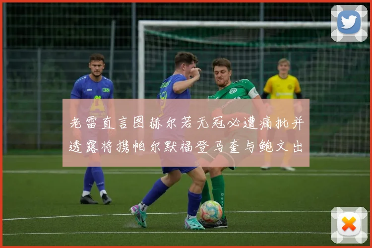 老雷直言图赫尔若无冠必遭痛批并透露将携帕尔默福登马奎与鲍文出战