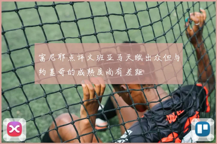 富尼耶点评文班亚马天赋出众但与约基奇的成熟度尚有差距