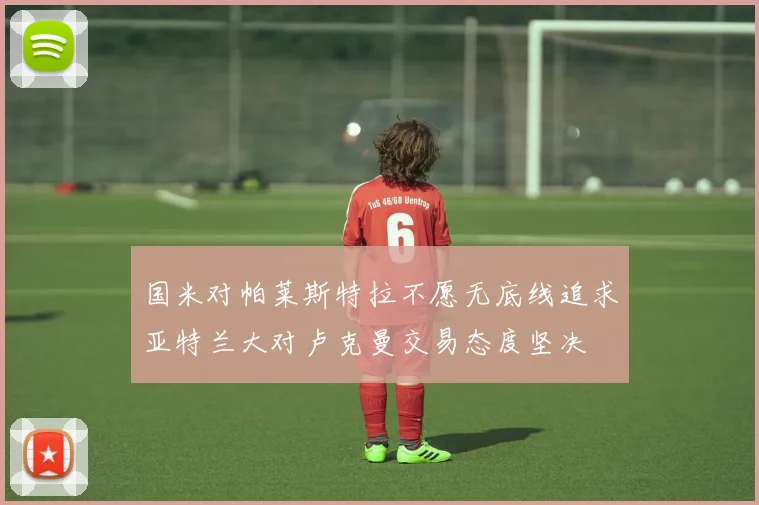 国米对帕莱斯特拉不愿无底线追求亚特兰大对卢克曼交易态度坚决