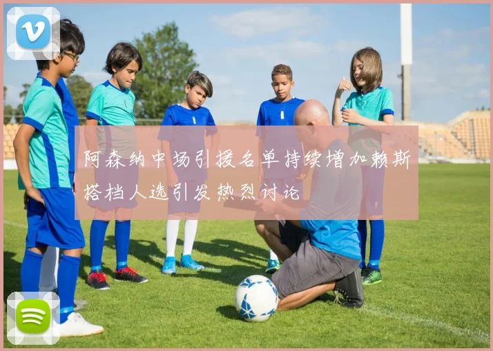 阿森纳中场引援名单持续增加赖斯搭档人选引发热烈讨论