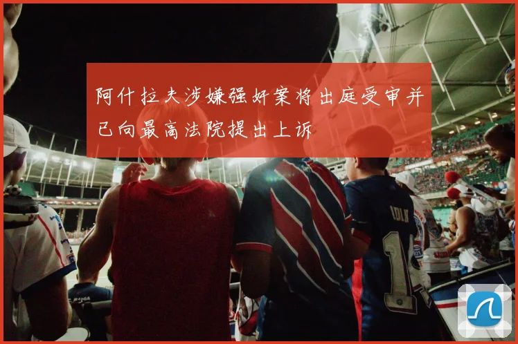 阿什拉夫涉嫌强奸案将出庭受审并已向最高法院提出上诉