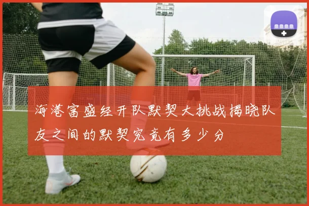 海港富盛经开队默契大挑战揭晓队友之间的默契究竟有多少分