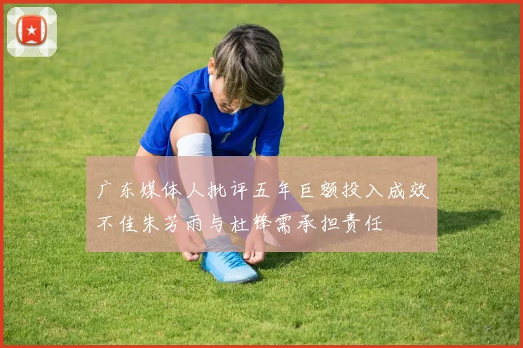 广东媒体人批评五年巨额投入成效不佳朱芳雨与杜锋需承担责任