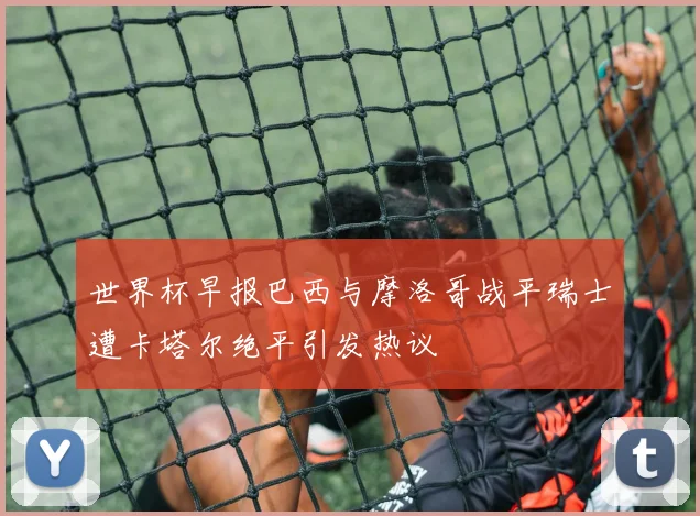 世界杯早报巴西与摩洛哥战平瑞士遭卡塔尔绝平引发热议