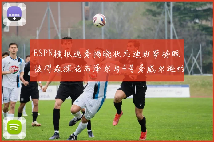 ESPN模拟选秀揭晓状元迪班萨榜眼彼得森探花布泽尔与4号秀威尔逊的精彩表现